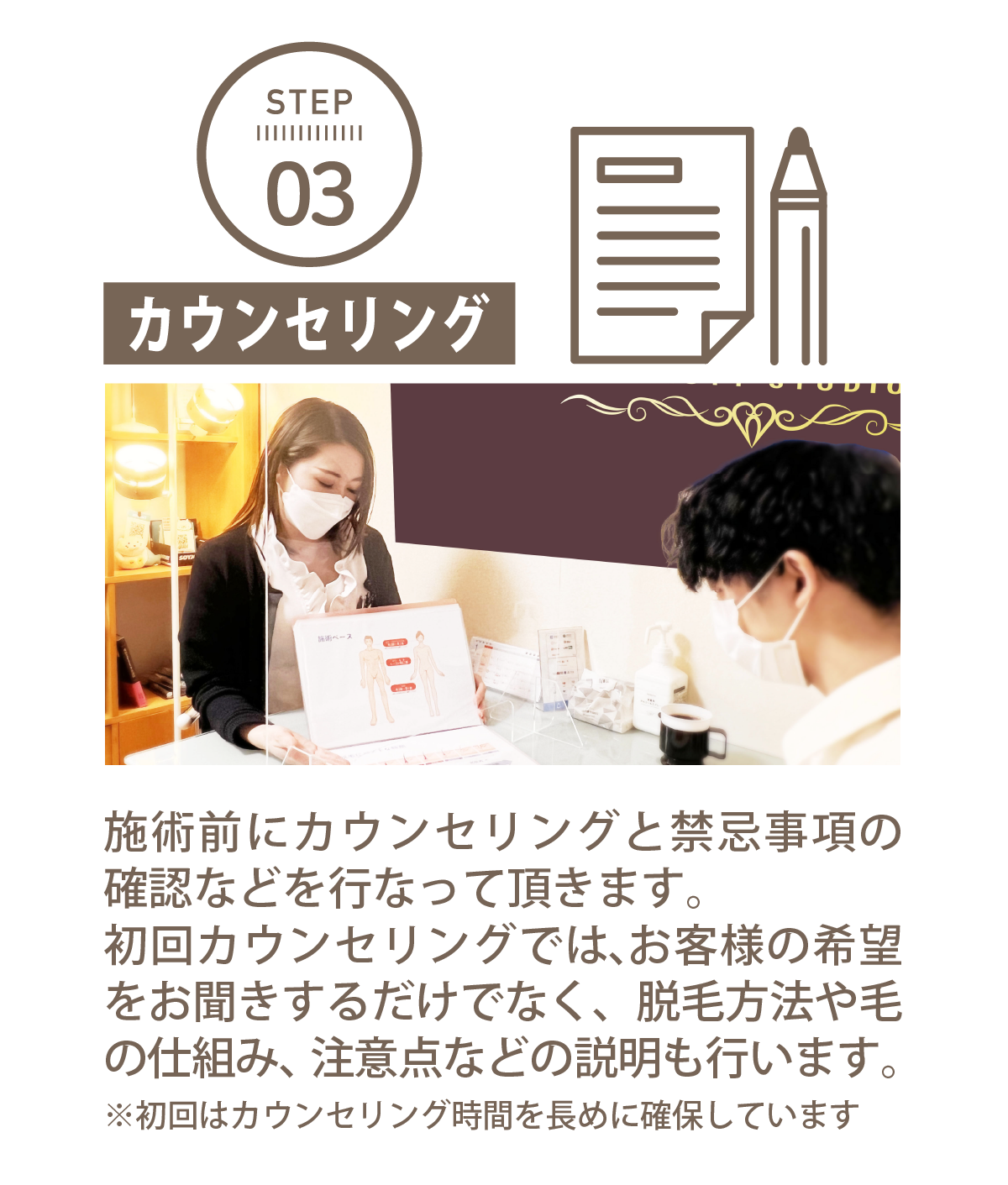 STEP 03カウンセリング施術前にカウンセリングと禁忌事項の確認などを行なって頂きます。初回カウンセリングでは、お客様の希望をお聞きするだけでなく、脱毛方法や毛の仕組み、注意点などの説明も行います。※初回はカウンセリング時間を長めに確保しています